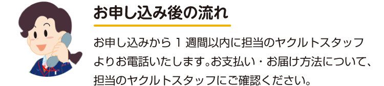 お申し込み後の流れ お申し込みから1週間以内に担当のヤクルトスタッフよりお電話いたします。お支払い・お届け方法について、担当のヤクルトスタッフにご確認ください。