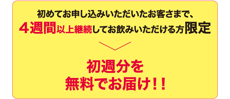 初めてお申し込みいただいたお客さまで、4週間以上継続してお飲みいただける方限定　初週分を無料でお届け！！