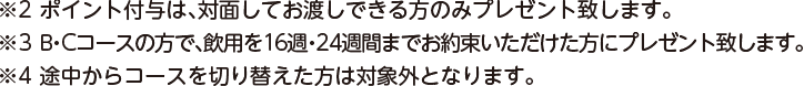 ※2 ポイント付与は、対面しておわたしできる方のみプレゼントいたします。 ※3 B・Cコースの方で、飲用を16週間までお約束いただけた方にプレゼント致します。 ※4 途中からコースを切り替えた方は対象外となります。