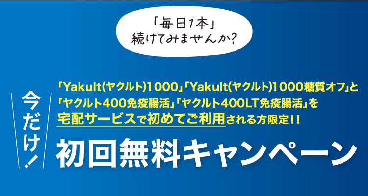 「毎日1本」続けてみませんか? 「Yakult1000」「Yakult1000糖質オフと「ヤクルト400免疫腸活」「ヤクルト400LT免疫腸活」を宅配サービスで初めてご利用される方限定!! 今だけ初回無料キャンペーン
