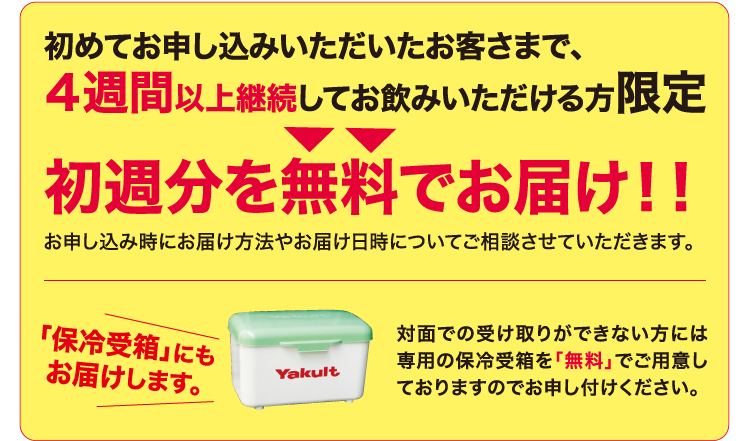 初めてお申し込みいただいたお客さまで、4週間以上継続してお飲みいただける方限定 初週分を無料でお届け!! お申し込み時にお届け方法やお届け日時についてご相談させていただきます。 「保冷受箱」にもお届けします。 対面での受け取りができない方には専用の保冷受箱を「無料」でご用意しておりますのでお申し付けください。