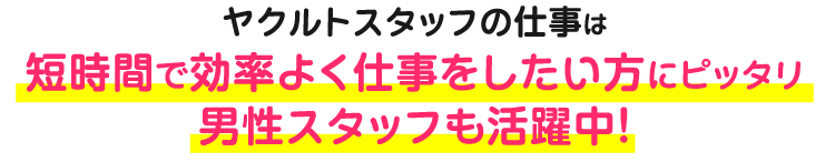 ヤクルトスタッフの仕事は短時間で効率よく仕事をしたい方にピッタリ男性スタッフも活躍中！