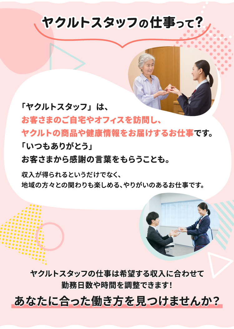 ヤクルトスタッフの仕事って？「ヤクルトスタッフ」は、お客さまのご自宅やオフィスを訪問し、ヤクルトの商品や健康情報をお届けするお仕事です。「いつもありがとう」お客さまから感謝の言葉をもらうことも。収入が得られるというだけでなく、地域の方々との関わりも楽しめる、やりがいのあるお仕事です。ヤクルトスタッフの仕事は希望する収入に合わせて勤務日数や時間が調整できます！あなたに合った働き方を見つけませんか？