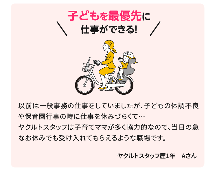 子どもを最優先で仕事ができる！以前は一般事務の仕事をしていましたが、子どもの体調不良や保育園行事の時に仕事を休みづらくて…ヤクルトスタッフは子育てママが多く協力的なので、当日の急なお休みでも受け入れてもらえるような職場です。